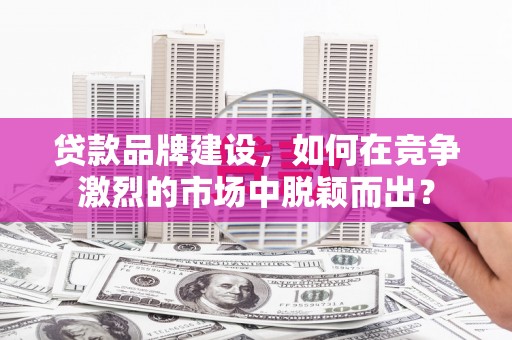 东阿贷款品牌建设，如何在竞争激烈的市场中脱颖而出？